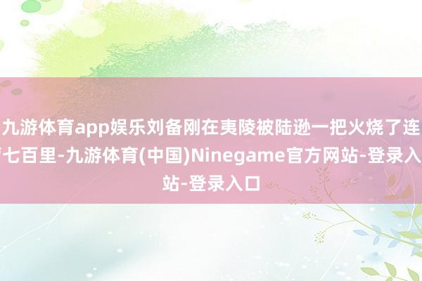 九游体育app娱乐刘备刚在夷陵被陆逊一把火烧了连营七百里-九游体育(中国)Ninegame官方网站-登录入口