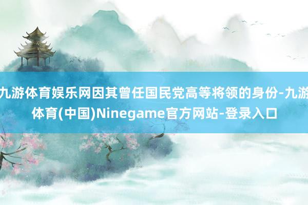 九游体育娱乐网因其曾任国民党高等将领的身份-九游体育(中国)Ninegame官方网站-登录入口