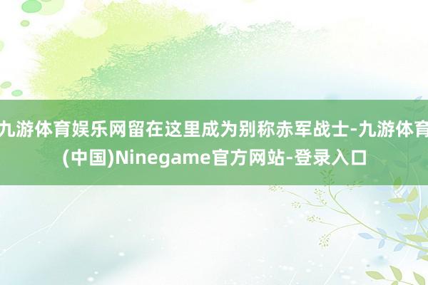 九游体育娱乐网留在这里成为别称赤军战士-九游体育(中国)Ninegame官方网站-登录入口