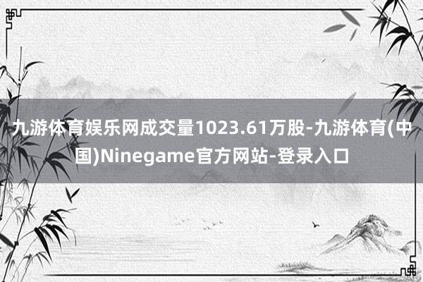 九游体育娱乐网成交量1023.61万股-九游体育(中国)Ninegame官方网站-登录入口