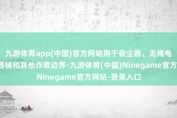 九游体育app(中国)官方网站用于吸尘器、无绳电动器用、医疗器械和其他诈欺边界-九游体育(中国)Ninegame官方网站-登录入口