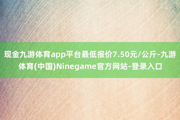 现金九游体育app平台最低报价7.50元/公斤-九游体育(中国)Ninegame官方网站-登录入口