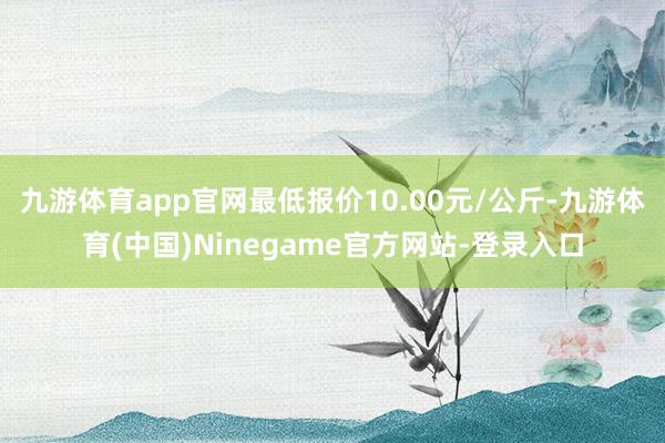 九游体育app官网最低报价10.00元/公斤-九游体育(中国)Ninegame官方网站-登录入口