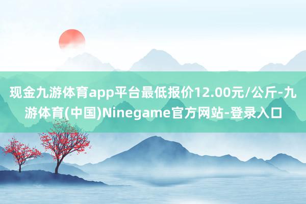 现金九游体育app平台最低报价12.00元/公斤-九游体育(中国)Ninegame官方网站-登录入口