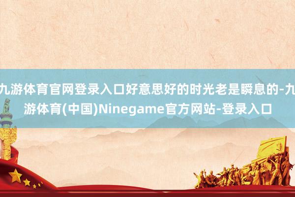 九游体育官网登录入口好意思好的时光老是瞬息的-九游体育(中国)Ninegame官方网站-登录入口