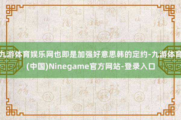九游体育娱乐网也即是加强好意思韩的定约-九游体育(中国)Ninegame官方网站-登录入口