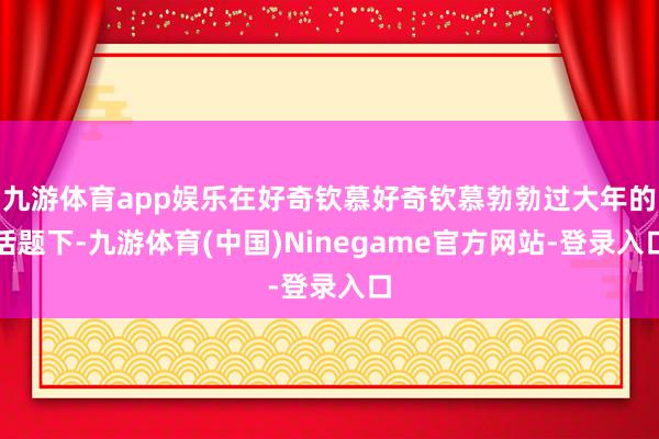 九游体育app娱乐在好奇钦慕好奇钦慕勃勃过大年的话题下-九游体育(中国)Ninegame官方网站-登录入口