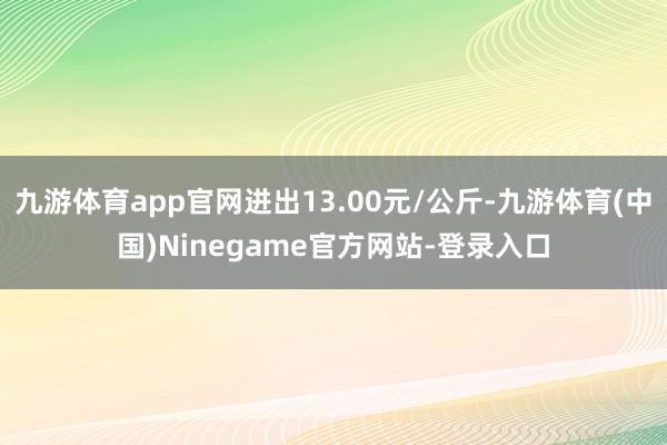 九游体育app官网进出13.00元/公斤-九游体育(中国)Ninegame官方网站-登录入口