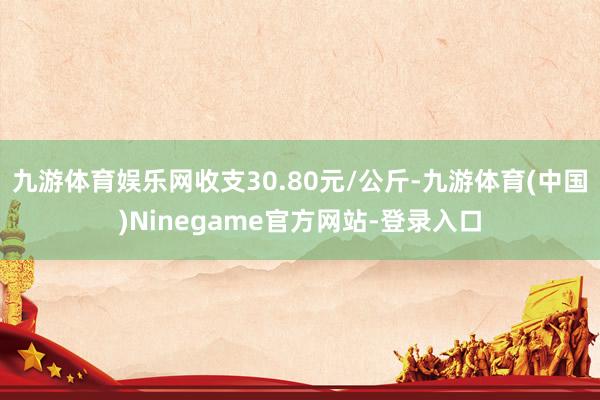 九游体育娱乐网收支30.80元/公斤-九游体育(中国)Ninegame官方网站-登录入口