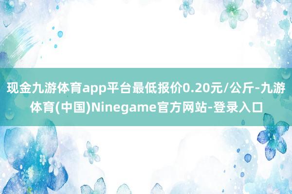 现金九游体育app平台最低报价0.20元/公斤-九游体育(中国)Ninegame官方网站-登录入口