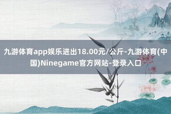 九游体育app娱乐进出18.00元/公斤-九游体育(中国)Ninegame官方网站-登录入口