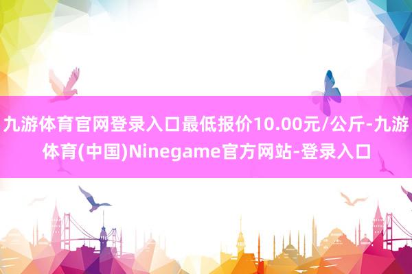 九游体育官网登录入口最低报价10.00元/公斤-九游体育(中国)Ninegame官方网站-登录入口