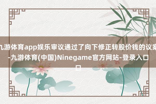 九游体育app娱乐审议通过了向下修正转股价钱的议案-九游体育(中国)Ninegame官方网站-登录入口