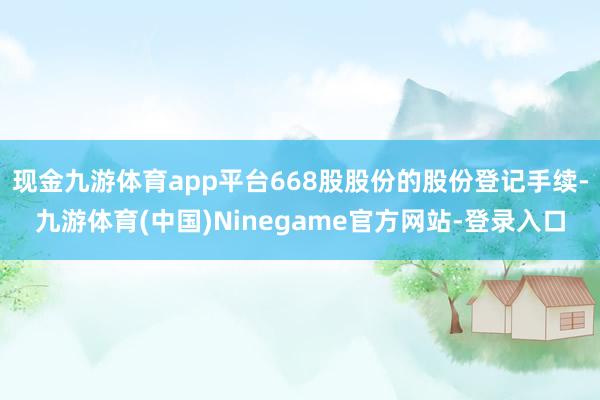 现金九游体育app平台668股股份的股份登记手续-九游体育(中国)Ninegame官方网站-登录入口