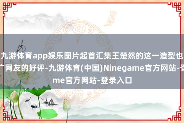 九游体育app娱乐图片起首汇集王楚然的这一造型也赢得宽广网友的好评-九游体育(中国)Ninegame官方网站-登录入口