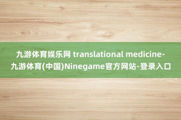 九游体育娱乐网 translational medicine-九游体育(中国)Ninegame官方网站-登录入口