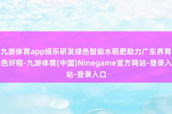 九游体育app娱乐研发绿色智能水稻肥助力广东养育绿色好稻-九游体育(中国)Ninegame官方网站-登录入口