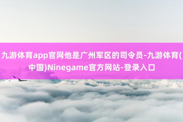 九游体育app官网他是广州军区的司令员-九游体育(中国)Ninegame官方网站-登录入口