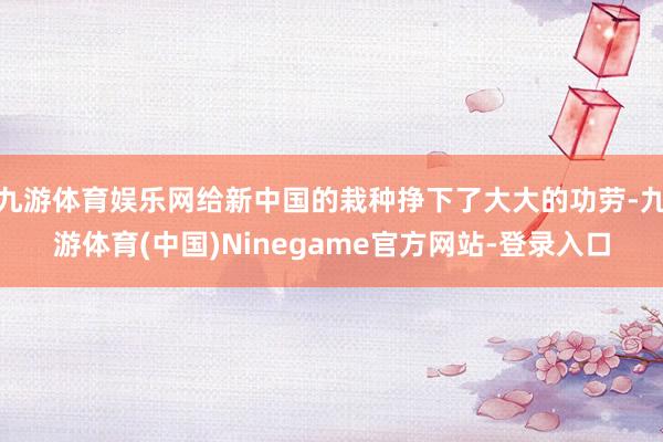 九游体育娱乐网给新中国的栽种挣下了大大的功劳-九游体育(中国)Ninegame官方网站-登录入口