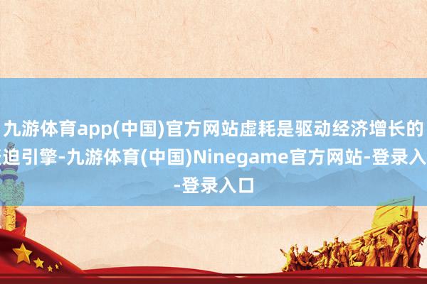 九游体育app(中国)官方网站虚耗是驱动经济增长的蹙迫引擎-九游体育(中国)Ninegame官方网站-登录入口