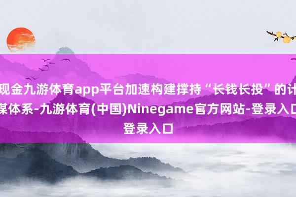 现金九游体育app平台加速构建撑持“长钱长投”的计谋体系-九游体育(中国)Ninegame官方网站-登录入口