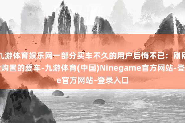 九游体育娱乐网一部分买车不久的用户后悔不已：刚刚花重金购置的爱车-九游体育(中国)Ninegame官方网站-登录入口