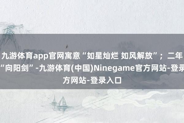 九游体育app官网寓意“如星灿烂 如风解放”；二年齿的“向阳剑”-九游体育(中国)Ninegame官方网站-登录入口