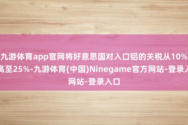 九游体育app官网将好意思国对入口铝的关税从10%提高至25%-九游体育(中国)Ninegame官方网站-登录入口
