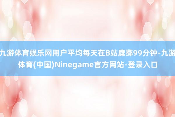 九游体育娱乐网用户平均每天在B站糜掷99分钟-九游体育(中国)Ninegame官方网站-登录入口