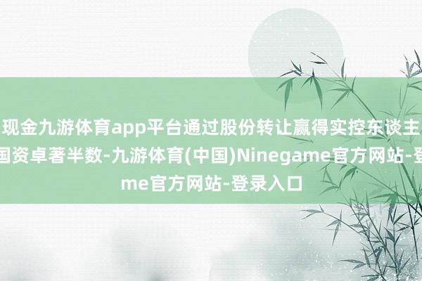 现金九游体育app平台通过股份转让赢得实控东谈主地位的国资卓著半数-九游体育(中国)Ninegame官方网站-登录入口