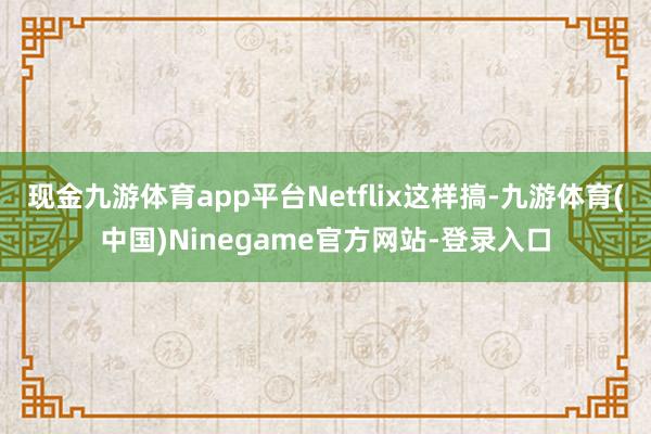 现金九游体育app平台Netflix这样搞-九游体育(中国)Ninegame官方网站-登录入口