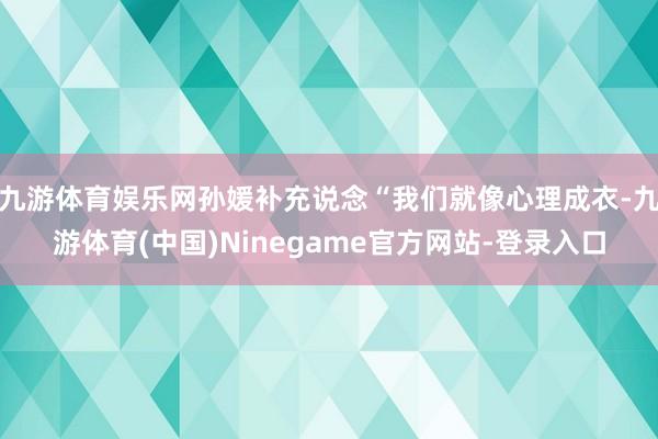 九游体育娱乐网孙媛补充说念“我们就像心理成衣-九游体育(中国)Ninegame官方网站-登录入口