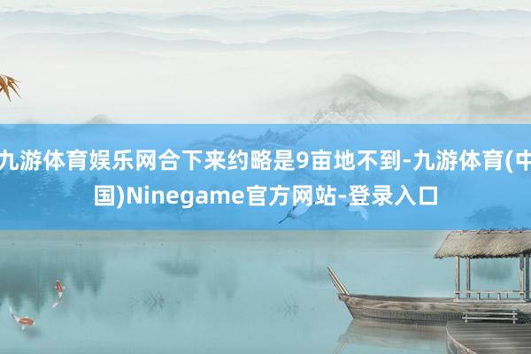 九游体育娱乐网合下来约略是9亩地不到-九游体育(中国)Ninegame官方网站-登录入口