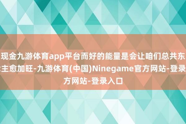 现金九游体育app平台而好的能量是会让咱们总共东说念主愈加旺-九游体育(中国)Ninegame官方网站-登录入口