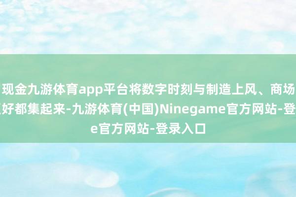 现金九游体育app平台将数字时刻与制造上风、商场上风更好都集起来-九游体育(中国)Ninegame官方网站-登录入口