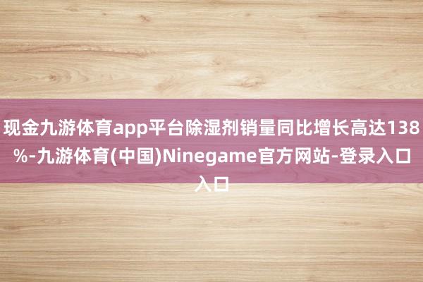 现金九游体育app平台除湿剂销量同比增长高达138%-九游体育(中国)Ninegame官方网站-登录入口