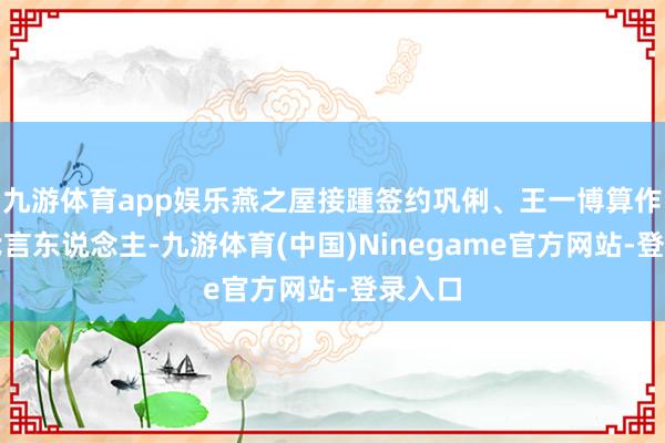 九游体育app娱乐燕之屋接踵签约巩俐、王一博算作品牌代言东说念主-九游体育(中国)Ninegame官方网站-登录入口