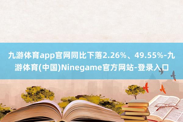 九游体育app官网同比下落2.26%、49.55%-九游体育(中国)Ninegame官方网站-登录入口