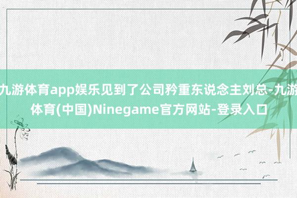 九游体育app娱乐见到了公司矜重东说念主刘总-九游体育(中国)Ninegame官方网站-登录入口