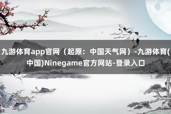 九游体育app官网（起原：中国天气网）-九游体育(中国)Ninegame官方网站-登录入口