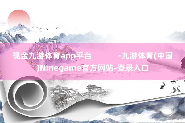 现金九游体育app平台            -九游体育(中国)Ninegame官方网站-登录入口