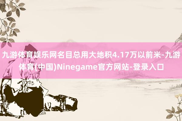 九游体育娱乐网名目总用大地积4.17万以前米-九游体育(中国)Ninegame官方网站-登录入口