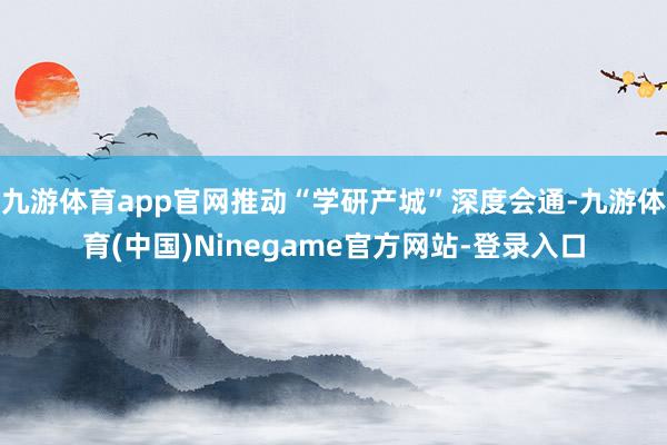 九游体育app官网推动“学研产城”深度会通-九游体育(中国)Ninegame官方网站-登录入口