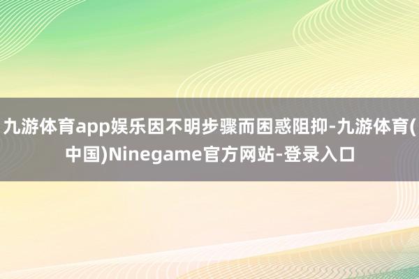 九游体育app娱乐因不明步骤而困惑阻抑-九游体育(中国)Ninegame官方网站-登录入口