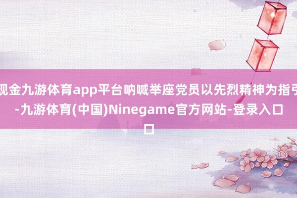 现金九游体育app平台呐喊举座党员以先烈精神为指引-九游体育(中国)Ninegame官方网站-登录入口