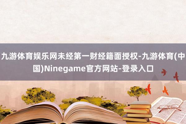 九游体育娱乐网未经第一财经籍面授权-九游体育(中国)Ninegame官方网站-登录入口