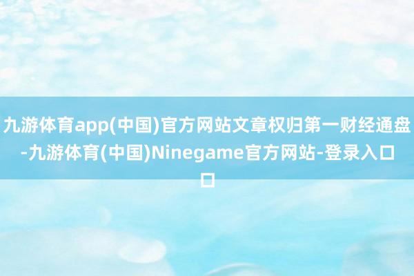 九游体育app(中国)官方网站文章权归第一财经通盘-九游体育(中国)Ninegame官方网站-登录入口
