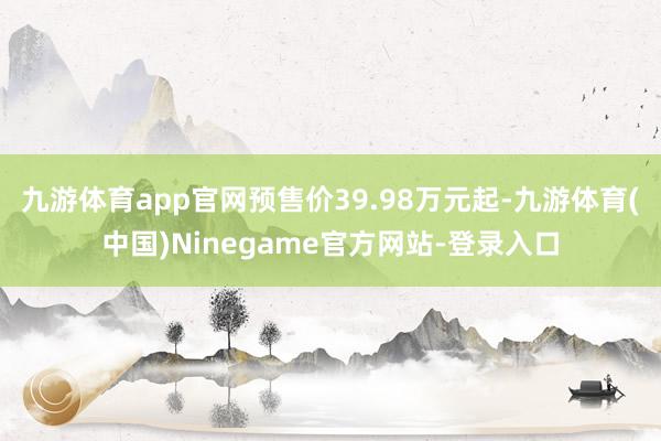九游体育app官网预售价39.98万元起-九游体育(中国)Ninegame官方网站-登录入口