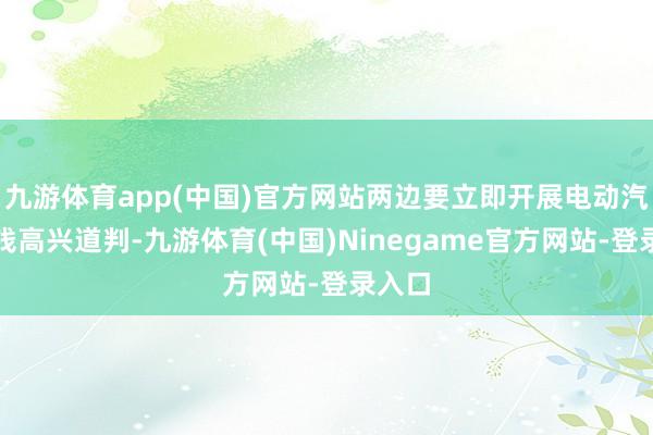 九游体育app(中国)官方网站两边要立即开展电动汽车价钱高兴道判-九游体育(中国)Ninegame官方网站-登录入口