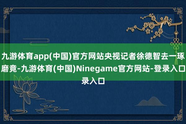 九游体育app(中国)官方网站央视记者徐德智去一琢磨竟-九游体育(中国)Ninegame官方网站-登录入口